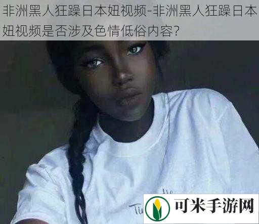 非洲黑人狂躁日本妞视频-非洲黑人狂躁日本妞视频是否涉及**低俗内容？