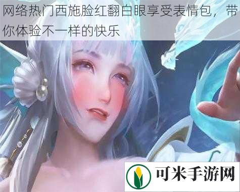 网络热门西施脸红翻白眼享受表情包，带你体验不一样的快乐